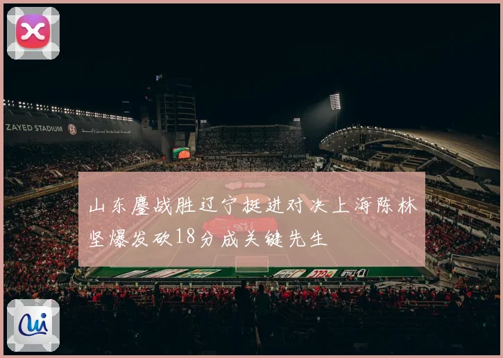 山东鏖战胜辽宁挺进对决上海陈林坚爆发砍18分成关键先生