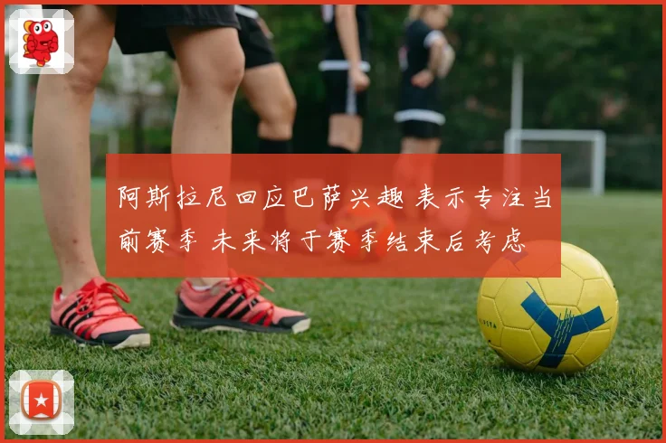 阿斯拉尼回应巴萨兴趣 表示专注当前赛季 未来将于赛季结束后考虑