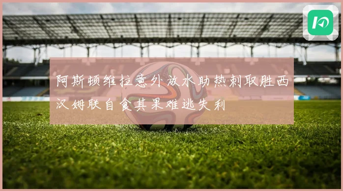 阿斯顿维拉意外放水助热刺取胜西汉姆联自食其果难逃失利
