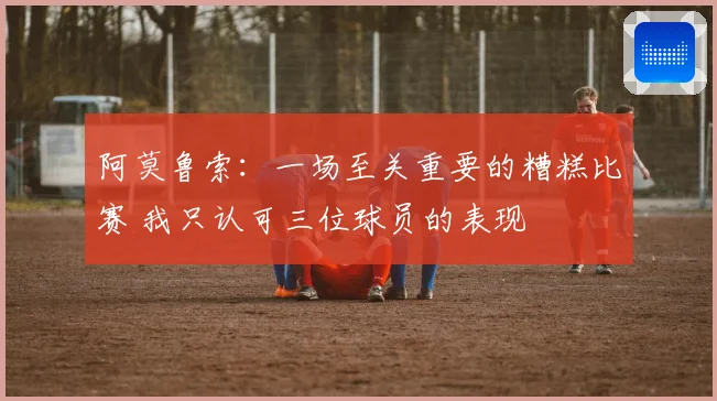 阿莫鲁索：一场至关重要的糟糕比赛 我只认可三位球员的表现